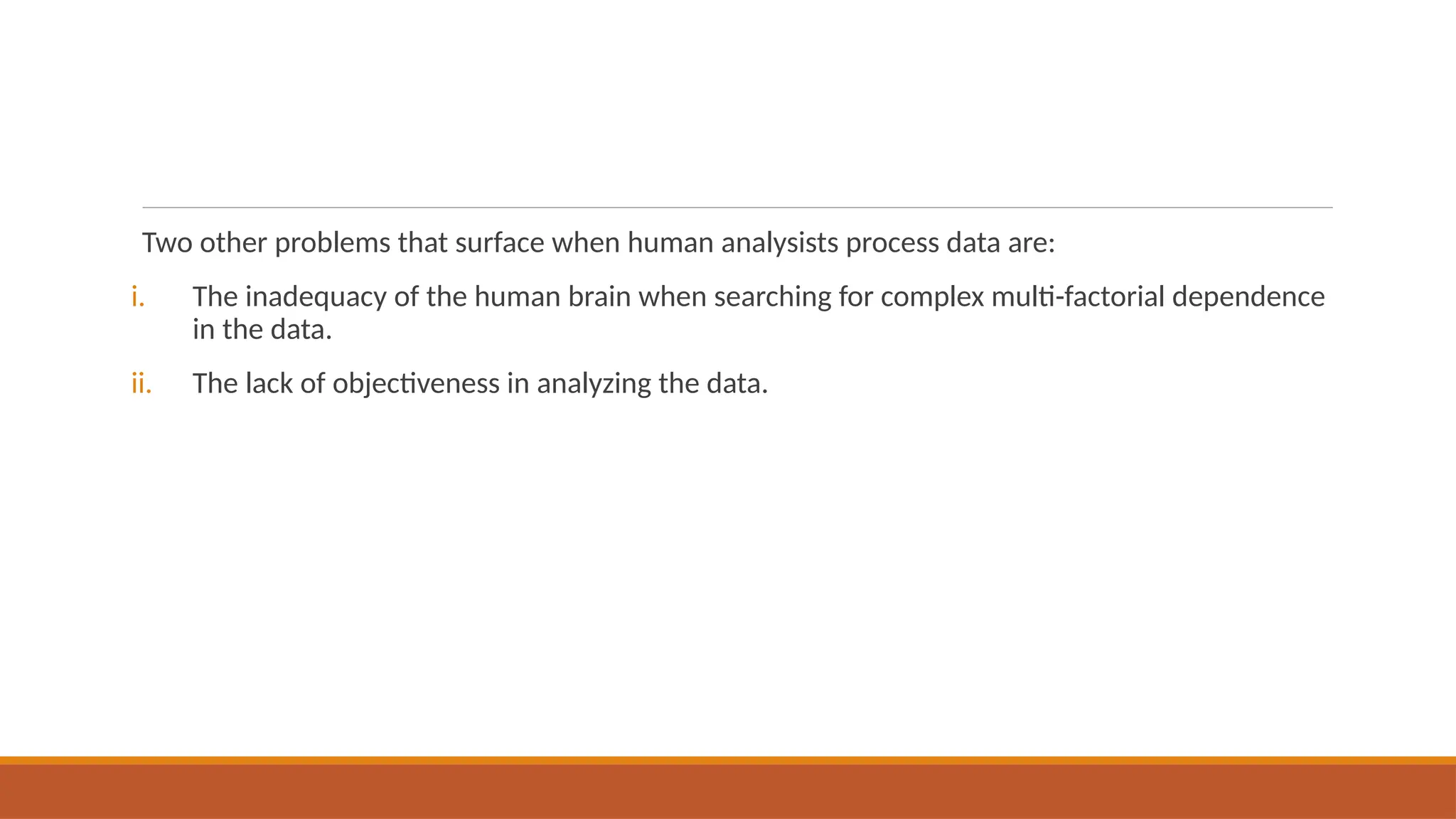 Two other problems that surface when human analysists process data are:
i. The inadequacy of the human brain when searching for complex multi-factorial dependence
in the data.
ii. The lack of objectiveness in analyzing the data.
 