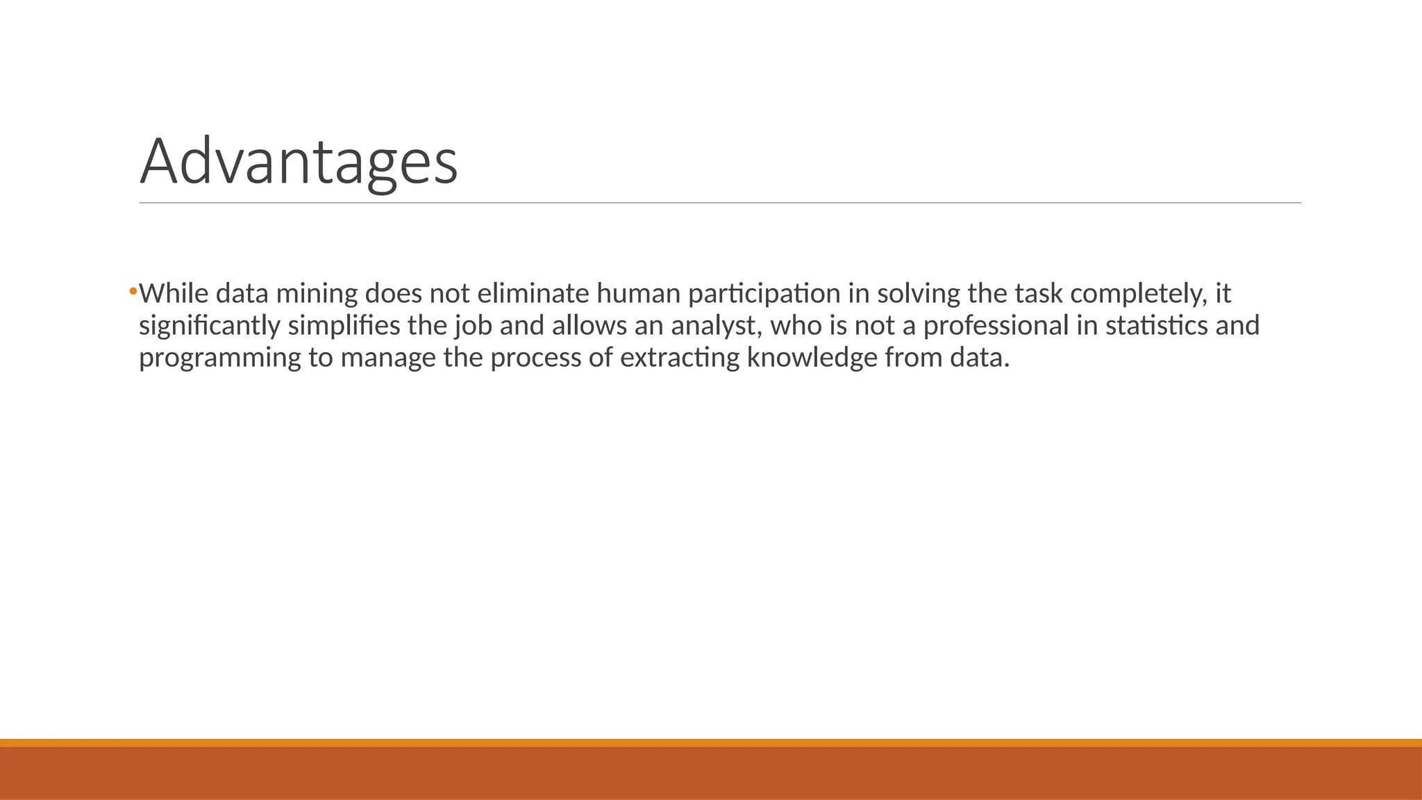 Advantages
•While data mining does not eliminate human participation in solving the task completely, it
significantly simplifies the job and allows an analyst, who is not a professional in statistics and
programming to manage the process of extracting knowledge from data.
 