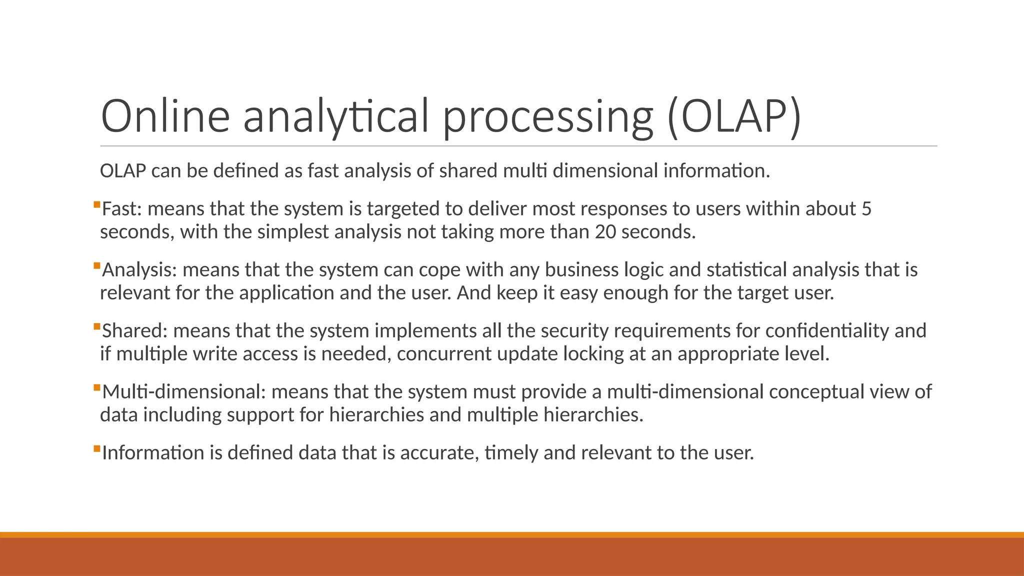 Online analytical processing (OLAP)
OLAP can be defined as fast analysis of shared multi dimensional information.
Fast: means that the system is targeted to deliver most responses to users within about 5
seconds, with the simplest analysis not taking more than 20 seconds.
Analysis: means that the system can cope with any business logic and statistical analysis that is
relevant for the application and the user. And keep it easy enough for the target user.
Shared: means that the system implements all the security requirements for confidentiality and
if multiple write access is needed, concurrent update locking at an appropriate level.
Multi-dimensional: means that the system must provide a multi-dimensional conceptual view of
data including support for hierarchies and multiple hierarchies.
Information is defined data that is accurate, timely and relevant to the user.
 