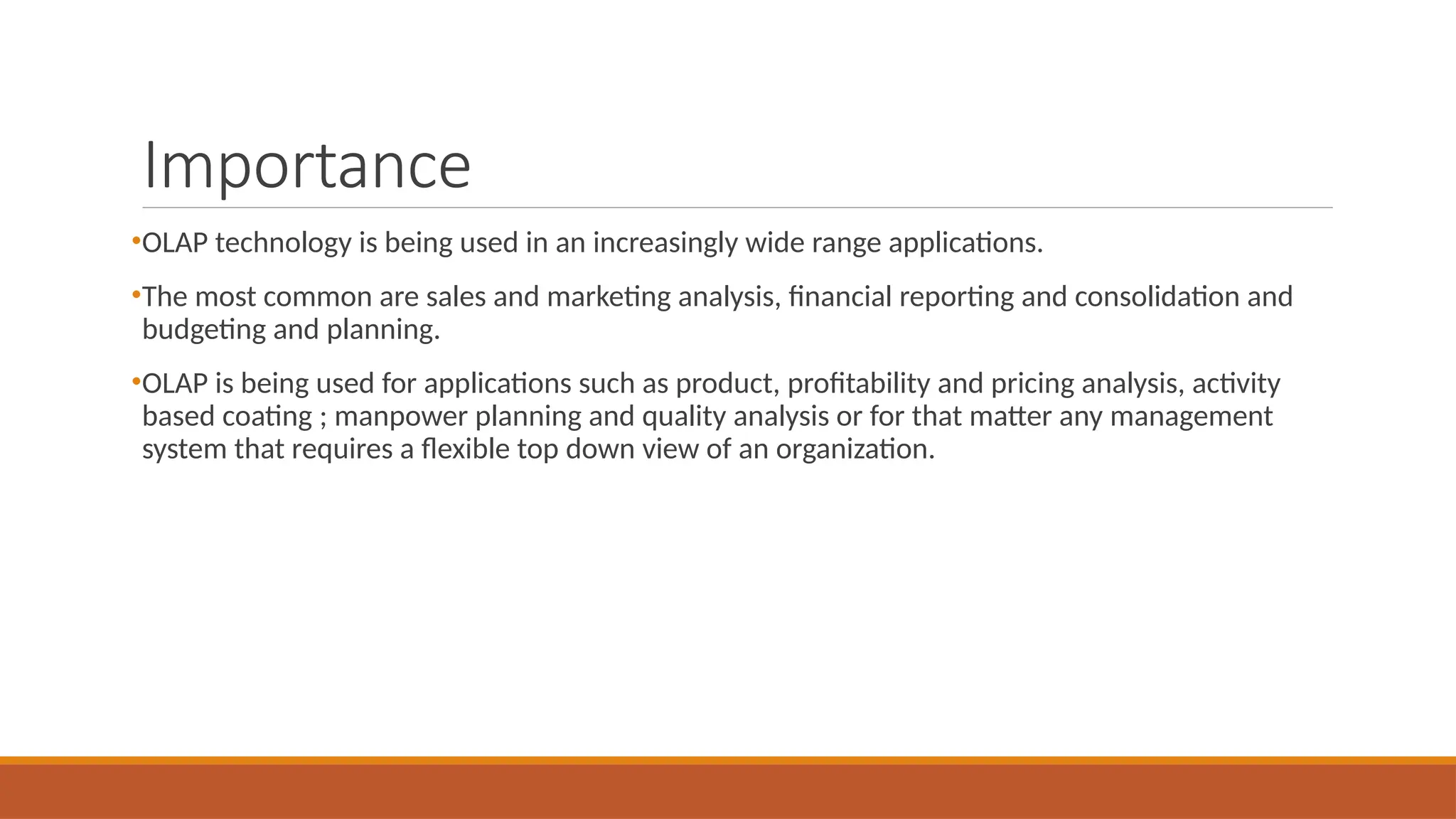Importance
•OLAP technology is being used in an increasingly wide range applications.
•The most common are sales and marketing analysis, financial reporting and consolidation and
budgeting and planning.
•OLAP is being used for applications such as product, profitability and pricing analysis, activity
based coating ; manpower planning and quality analysis or for that matter any management
system that requires a flexible top down view of an organization.
 