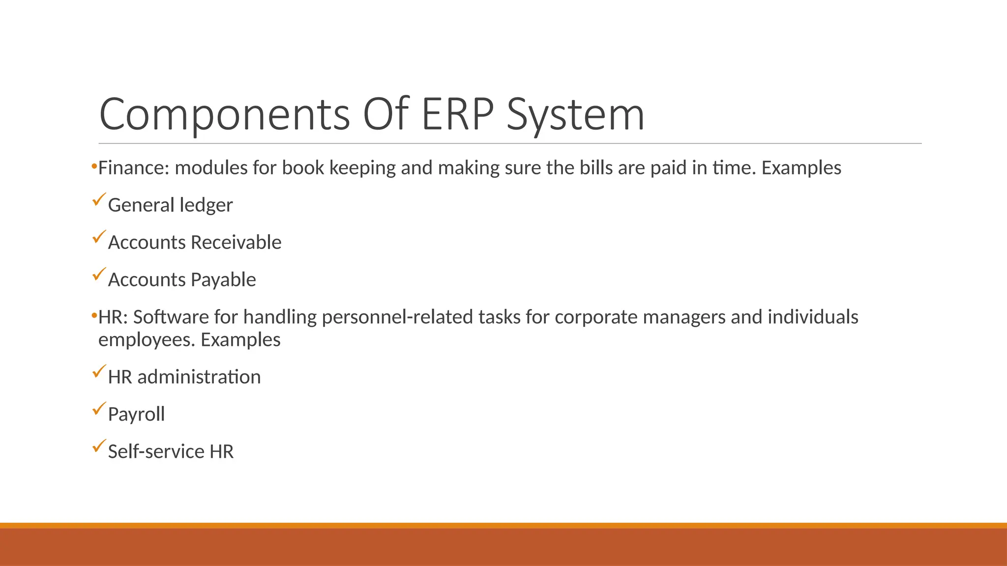 Components Of ERP System
•Finance: modules for book keeping and making sure the bills are paid in time. Examples
General ledger
Accounts Receivable
Accounts Payable
•HR: Software for handling personnel-related tasks for corporate managers and individuals
employees. Examples
HR administration
Payroll
Self-service HR
 
