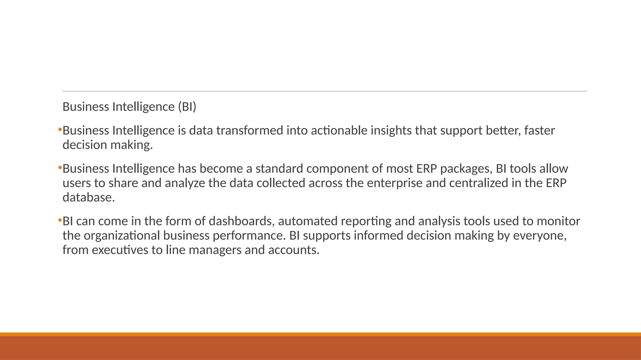 Business Intelligence (BI)
•Business Intelligence is data transformed into actionable insights that support better, faster
decision making.
•Business Intelligence has become a standard component of most ERP packages, BI tools allow
users to share and analyze the data collected across the enterprise and centralized in the ERP
database.
•BI can come in the form of dashboards, automated reporting and analysis tools used to monitor
the organizational business performance. BI supports informed decision making by everyone,
from executives to line managers and accounts.
 