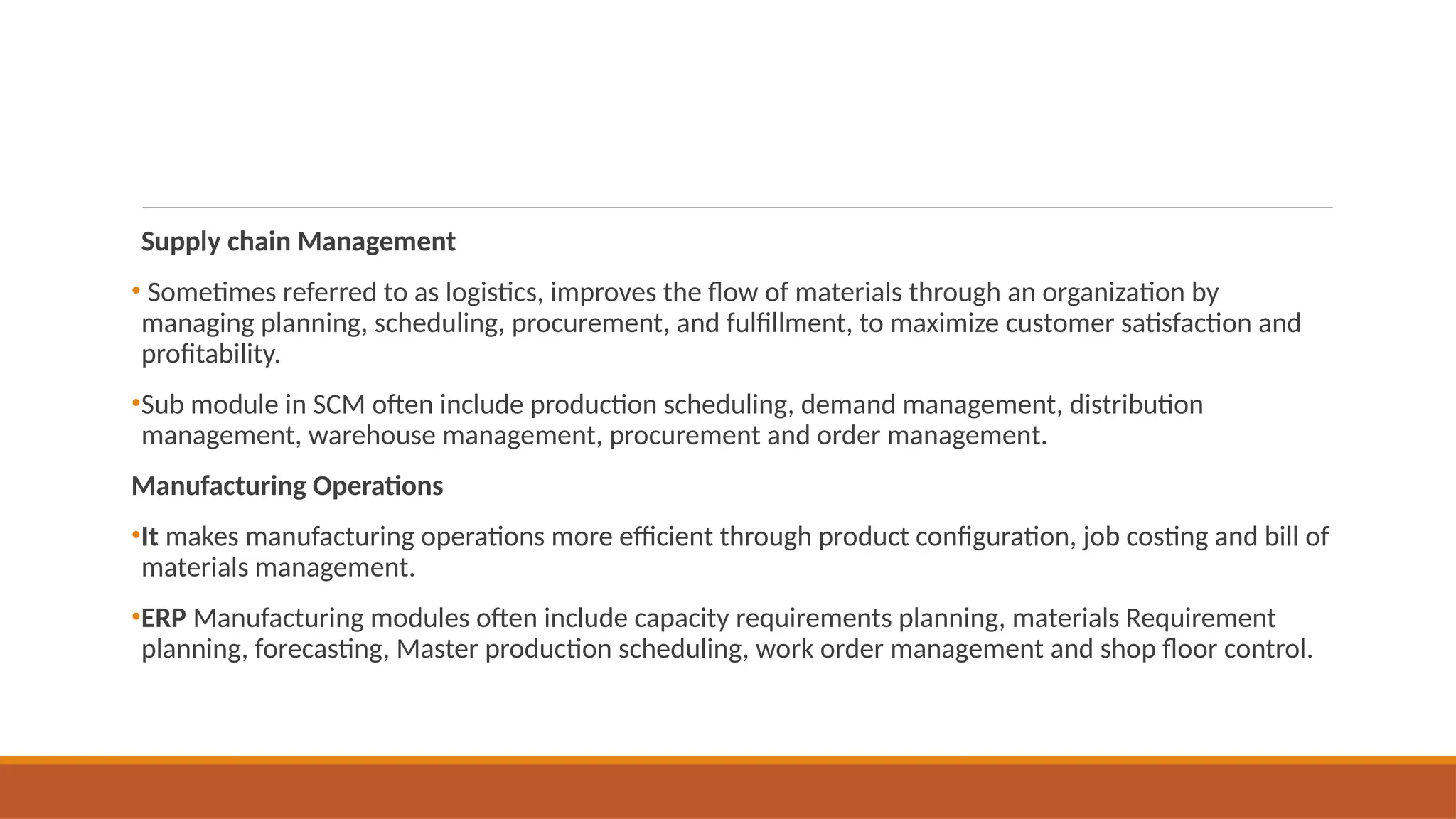 Supply chain Management
• Sometimes referred to as logistics, improves the flow of materials through an organization by
managing planning, scheduling, procurement, and fulfillment, to maximize customer satisfaction and
profitability.
•Sub module in SCM often include production scheduling, demand management, distribution
management, warehouse management, procurement and order management.
Manufacturing Operations
•It makes manufacturing operations more efficient through product configuration, job costing and bill of
materials management.
•ERP Manufacturing modules often include capacity requirements planning, materials Requirement
planning, forecasting, Master production scheduling, work order management and shop floor control.
 