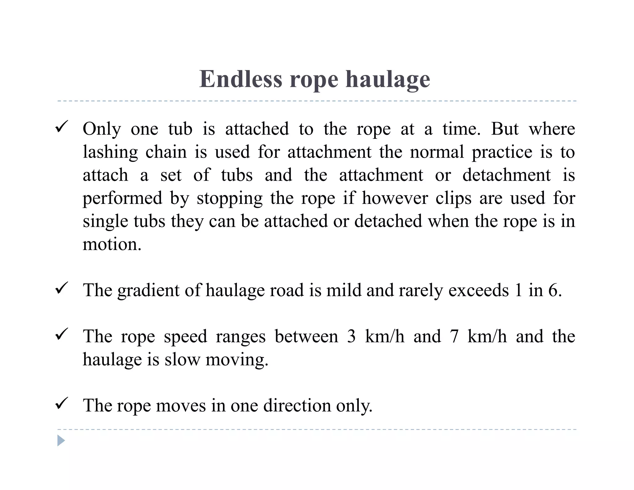C
o
n
f
i
d
e
n
t
i
a
l
Endless rope haulage
 Only one tub is attached to the rope at a time. But where
lashing chain is used for attachment the normal practice is to
attach a set of tubs and the attachment or detachment is
performed by stopping the rope if however clips are used for
single tubs they can be attached or detached when the rope is in
motion.
 The gradient of haulage road is mild and rarely exceeds 1 in 6.
 The rope speed ranges between 3 km/h and 7 km/h and the
haulage is slow moving.
 The rope moves in one direction only.
 