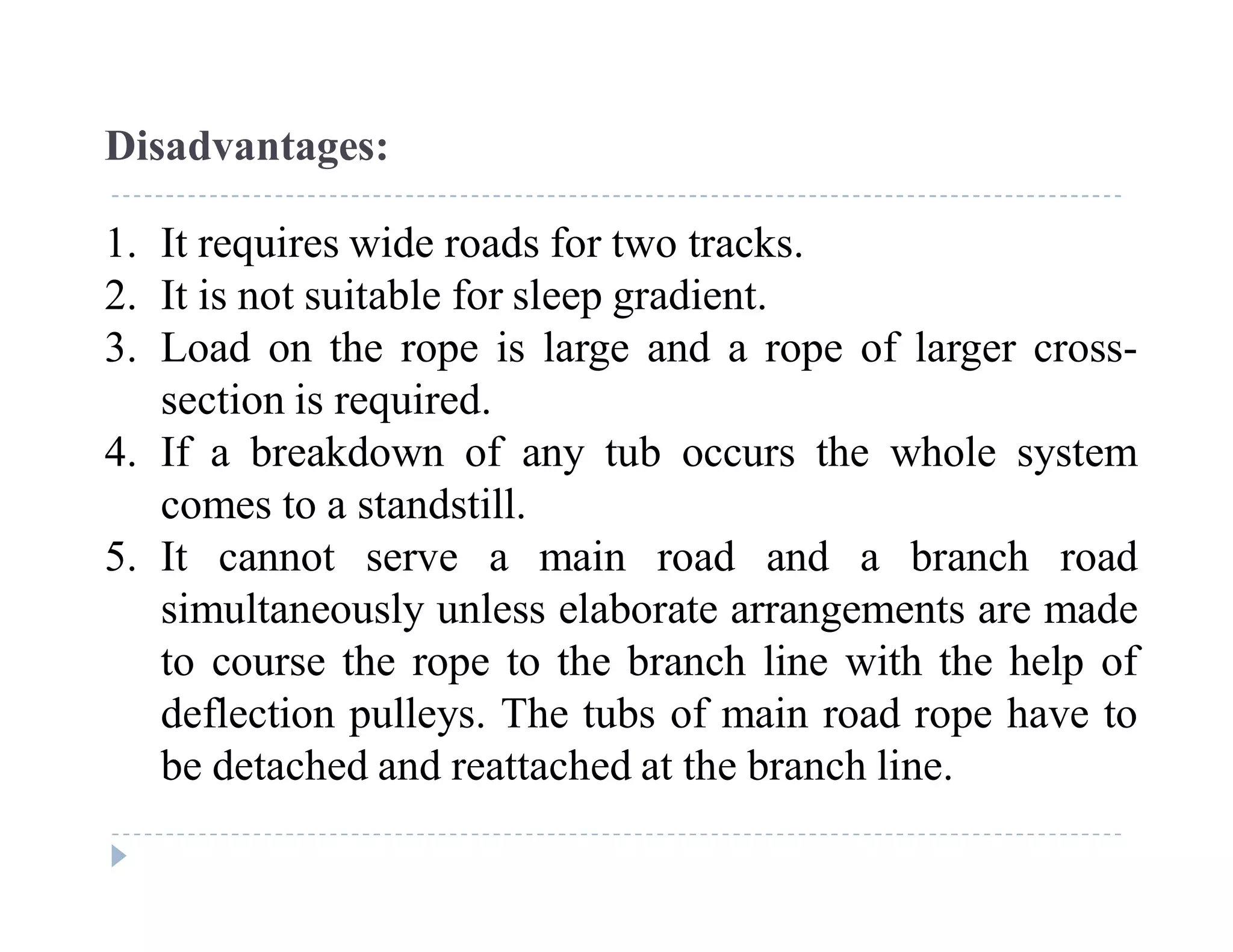 C
o
n
f
i
d
e
n
t
i
a
l
Disadvantages:
1. It requires wide roads for two tracks.
2. It is not suitable for sleep gradient.
3. Load on the rope is large and a rope of larger cross-
section is required.
4. If a breakdown of any tub occurs the whole system
comes to a standstill.
5. It cannot serve a main road and a branch road
simultaneously unless elaborate arrangements are made
to course the rope to the branch line with the help of
deflection pulleys. The tubs of main road rope have to
be detached and reattached at the branch line.
 