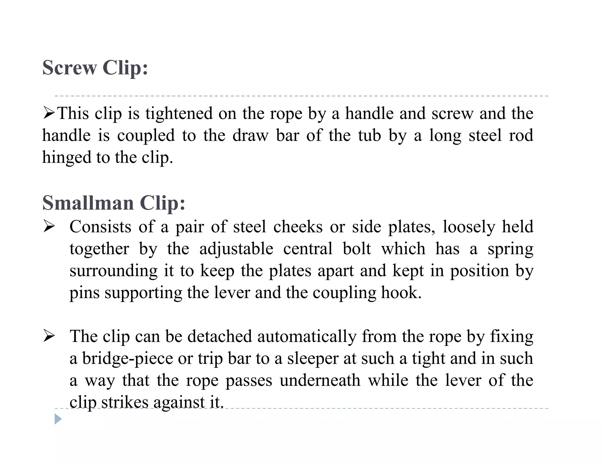 C
o
n
f
i
d
e
n
t
i
a
l
Screw Clip:
This clip is tightened on the rope by a handle and screw and the
handle is coupled to the draw bar of the tub by a long steel rod
hinged to the clip.
Smallman Clip:
 Consists of a pair of steel cheeks or side plates, loosely held
together by the adjustable central bolt which has a spring
surrounding it to keep the plates apart and kept in position by
pins supporting the lever and the coupling hook.
 The clip can be detached automatically from the rope by fixing
a bridge-piece or trip bar to a sleeper at such a tight and in such
a way that the rope passes underneath while the lever of the
clip strikes against it.
 