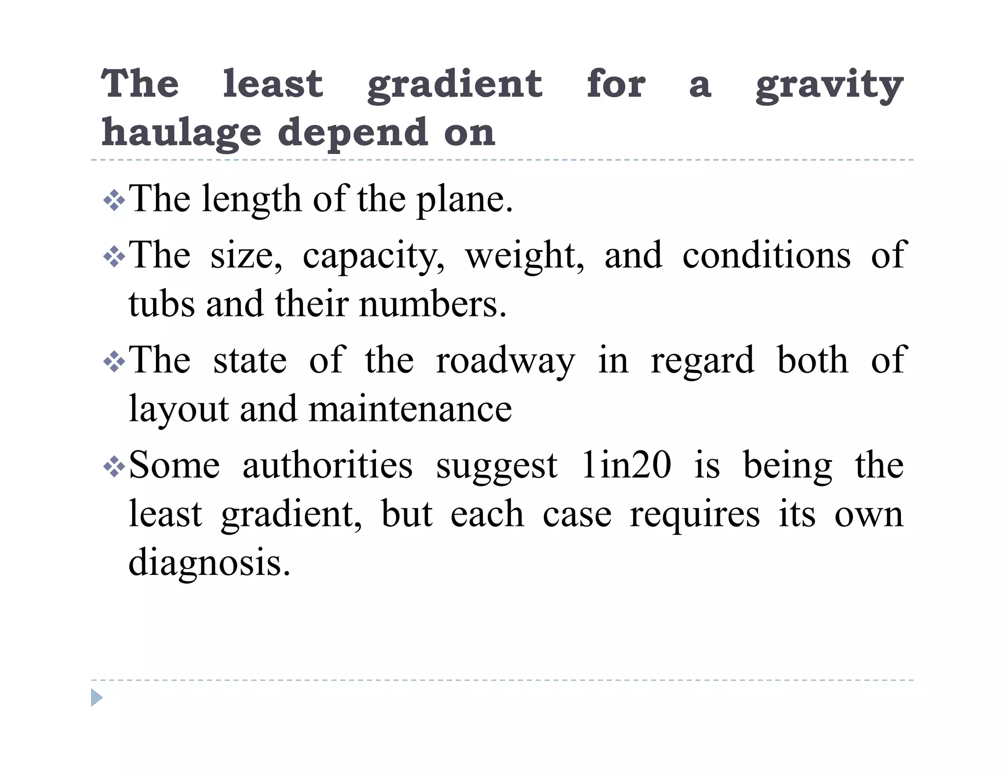C
o
n
f
i
d
e
n
t
i
a
l
The least gradient for a gravity
haulage depend on
The length of the plane.
The size, capacity, weight, and conditions of
tubs and their numbers.
The state of the roadway in regard both of
layout and maintenance
Some authorities suggest 1in20 is being the
least gradient, but each case requires its own
diagnosis.
 
