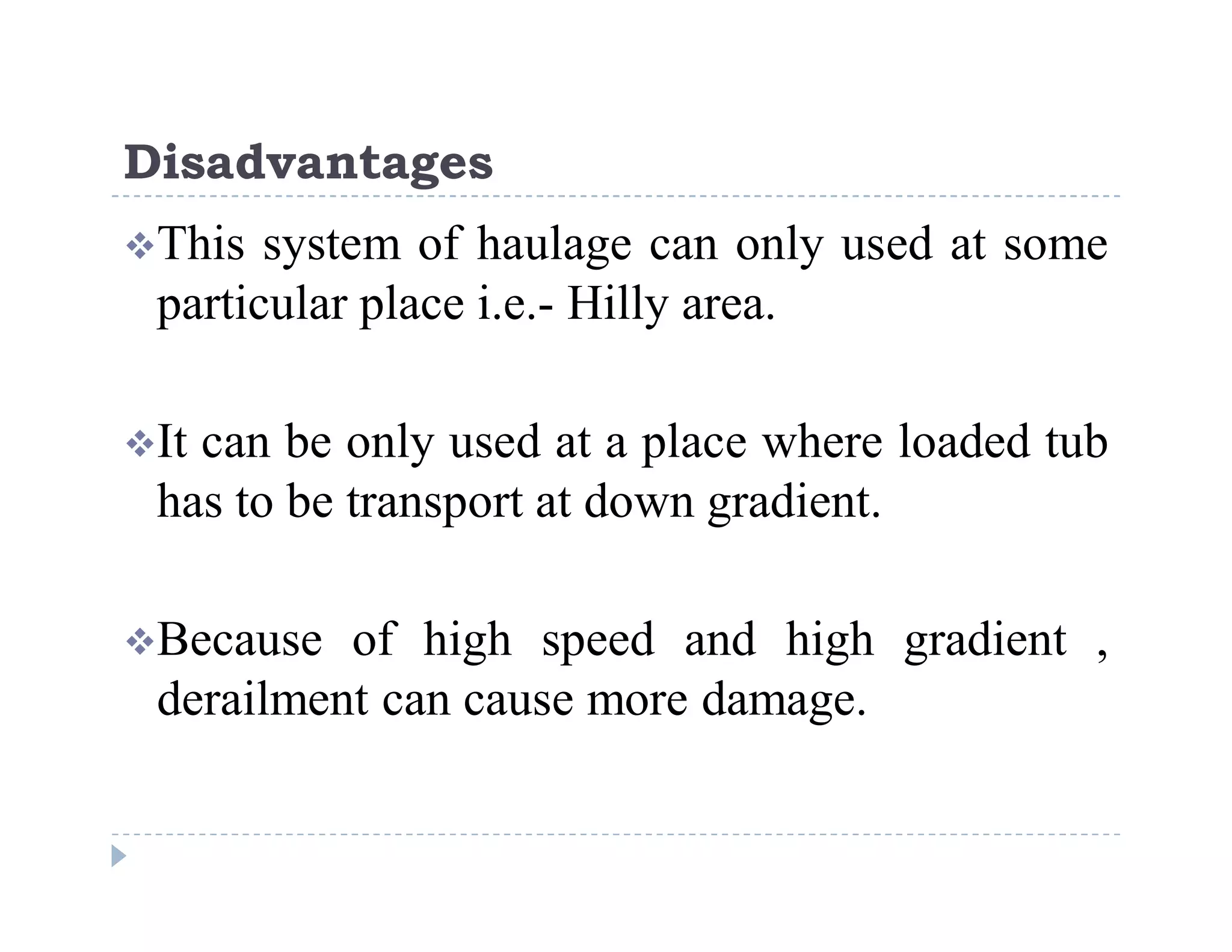 C
o
n
f
i
d
e
n
t
i
a
l
Disadvantages
This system of haulage can only used at some
particular place i.e.- Hilly area.
It can be only used at a place where loaded tub
has to be transport at down gradient.
Because of high speed and high gradient ,
derailment can cause more damage.
 