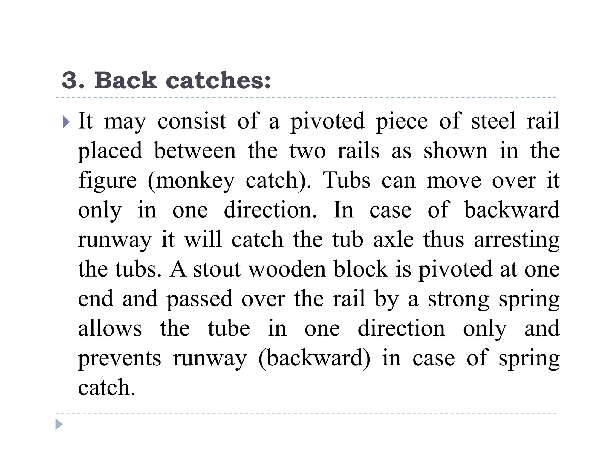 C
o
n
f
i
d
e
n
t
i
a
l
3. Back catches:
 It may consist of a pivoted piece of steel rail
placed between the two rails as shown in the
figure (monkey catch). Tubs can move over it
only in one direction. In case of backward
runway it will catch the tub axle thus arresting
the tubs. A stout wooden block is pivoted at one
end and passed over the rail by a strong spring
allows the tube in one direction only and
prevents runway (backward) in case of spring
catch.
 