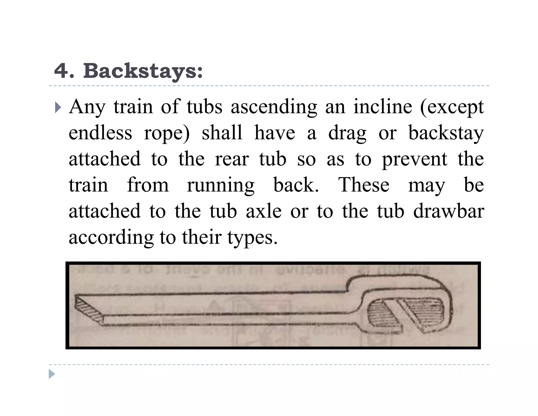 C
o
n
f
i
d
e
n
t
i
a
l
4. Backstays:
 Any train of tubs ascending an incline (except
endless rope) shall have a drag or backstay
attached to the rear tub so as to prevent the
train from running back. These may be
attached to the tub axle or to the tub drawbar
according to their types.
 