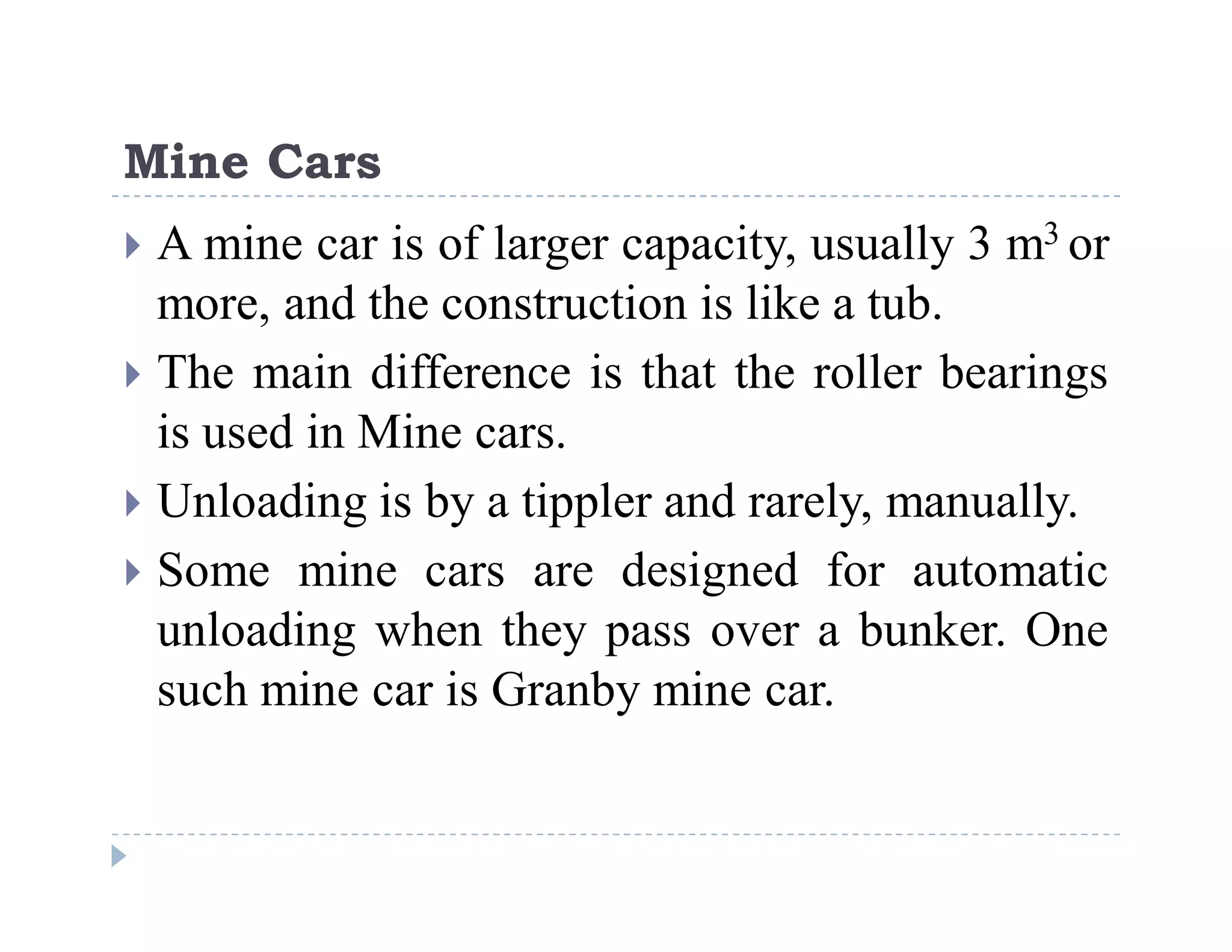 C
o
n
f
i
d
e
n
t
i
a
l
Mine Cars
 A mine car is of larger capacity, usually 3 m3 or
more, and the construction is like a tub.
 The main difference is that the roller bearings
is used in Mine cars.
 Unloading is by a tippler and rarely, manually.
 Some mine cars are designed for automatic
unloading when they pass over a bunker. One
such mine car is Granby mine car.
 