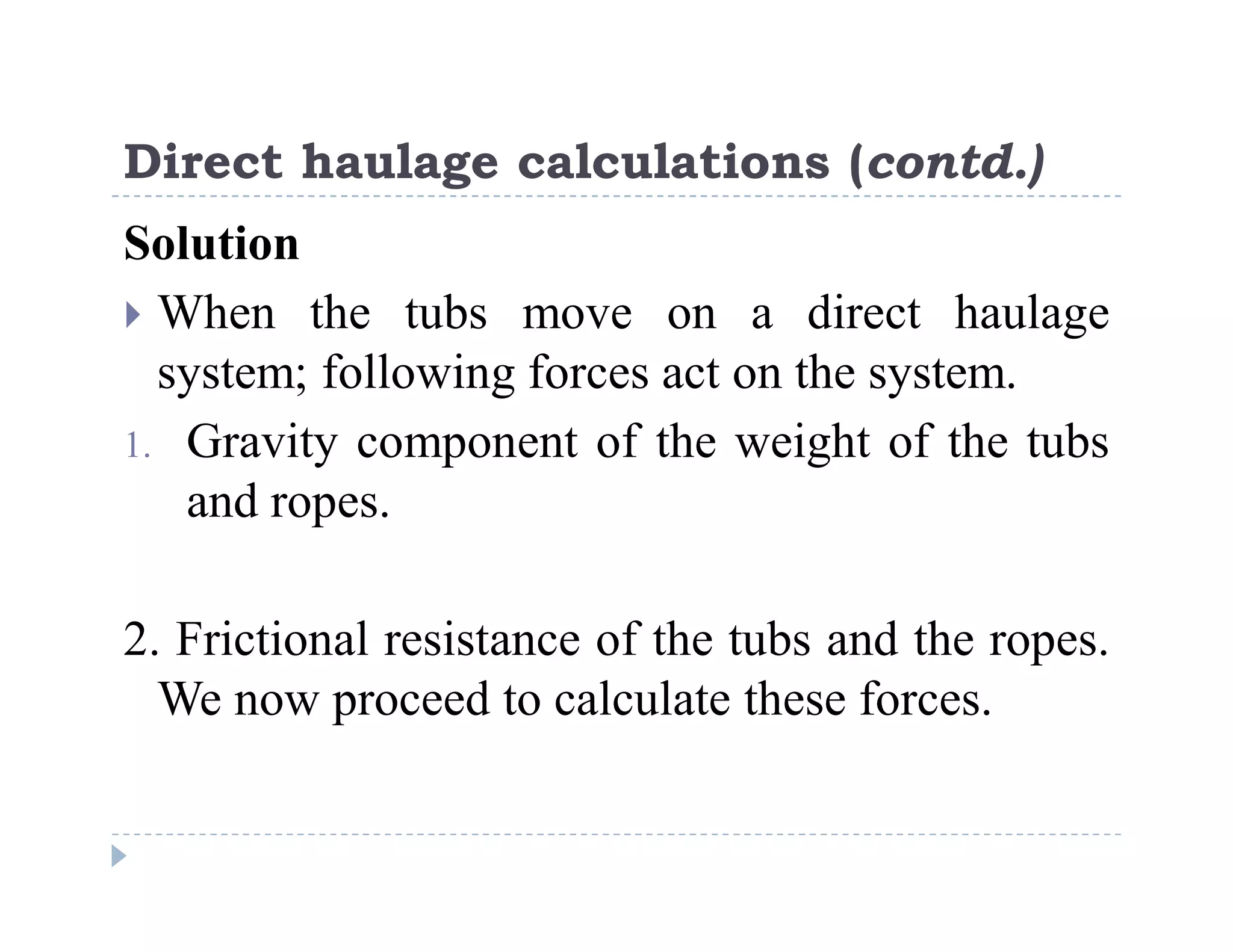 C
o
n
f
i
d
e
n
t
i
a
l
Direct haulage calculations (contd.)
Solution
 When the tubs move on a direct haulage
system; following forces act on the system.
1. Gravity component of the weight of the tubs
and ropes.
2. Frictional resistance of the tubs and the ropes.
We now proceed to calculate these forces.
 