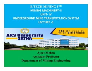 C
o
n
f
i
d
e
n
t
i
a
l
B.TECH MINING 5TH
MINING MACHINERY-II
UNIT- IV
UNDERGROUND MINE TRANSPOTATION SYSTEM
LECTURE -1
Ajeet Mehra
Assistant Professor
Department of Mining Engineering
 