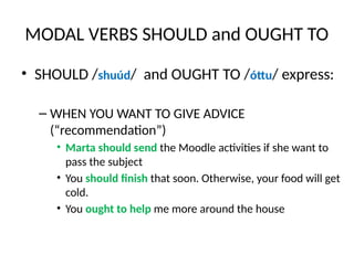 MODAL VERBS SHOULD and OUGHT TO
• SHOULD /shuúd/ and OUGHT TO /óttu/ express:
– WHEN YOU WANT TO GIVE ADVICE
(“recommendation”)
• Marta should send the Moodle activities if she want to
pass the subject
• You should finish that soon. Otherwise, your food will get
cold.
• You ought to help me more around the house
 