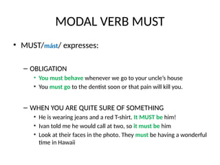MODAL VERB MUST
• MUST/mást/ expresses:
– OBLIGATION
• You must behave whenever we go to your uncle’s house
• You must go to the dentist soon or that pain will kill you.
– WHEN YOU ARE QUITE SURE OF SOMETHING
• He is wearing jeans and a red T-shirt. It MUST be him!
• Ivan told me he would call at two, so it must be him
• Look at their faces in the photo. They must be having a wonderful
time in Hawaii
 