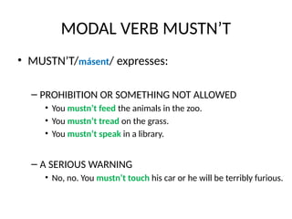 MODAL VERB MUSTN’T
• MUSTN’T/másent/ expresses:
– PROHIBITION OR SOMETHING NOT ALLOWED
• You mustn’t feed the animals in the zoo.
• You mustn’t tread on the grass.
• You mustn’t speak in a library.
– A SERIOUS WARNING
• No, no. You mustn’t touch his car or he will be terribly furious.
 