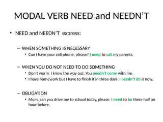 MODAL VERB NEED and NEEDN’T
• NEED and NEEDN’T express:
– WHEN SOMETHING IS NECESSARY
• Can I have your cell phone, please? I need to call my parents.
– WHEN YOU DO NOT NEED TO DO SOMETHING
• Don’t worry. I know the way out. You needn’t come with me
• I have homework but I have to finish it in three days. I needn’t do it now.
– OBLIGATION
• Mom, can you drive me to school today, please. I need to be there half an
hour before.
 
