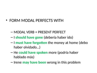 • FORM MODAL PERFECTS WITH
– MODAL VERB + PRESENT PERFECT
– I should have gone (debería haber ido)
– I must have forgotten the money at home (debo
haber olvidado…)
– He could have spoken more (podría haber
hablado más)
– Irene may have been wrong in this problem
 