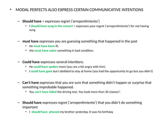 • MODAL PERFECTS ALSO EXPRESS CERTAIN COMMUNICATIVE INTENTIONS
– Should have > expresses regret (‘arrepentimiento’)
• I should have sung in the concert > expresses your regret (‘arrepentimiento’) for not having
sung
– must have expresses you are guessing something that happened in the past
• He must have been ill;
• she must have eaten something in bad condition.
– Could have expresses several intentions.
• He could have spoken more (you are a bit angry with him)
• I could have gone but I dedided to stay at home (you had the opportunity to go but you didn’t)
– Can’t have expresses that you are sure that something didn’t happen or surprise that
something improbable happened.
• You can’t have failed the driving test. You took more than 30 classes!!
– Should have expresses regret (‘arrepentimiento’) that you didn’t do something
important
• I should have phoned my brother yesterday. It was his birthday
 