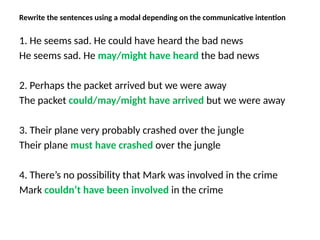 Rewrite the sentences using a modal depending on the communicative intention
1. He seems sad. He could have heard the bad news
He seems sad. He may/might have heard the bad news
2. Perhaps the packet arrived but we were away
The packet could/may/might have arrived but we were away
3. Their plane very probably crashed over the jungle
Their plane must have crashed over the jungle
4. There’s no possibility that Mark was involved in the crime
Mark couldn’t have been involved in the crime
 