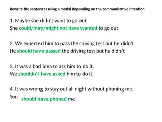 Rewrite the sentences using a modal depending on the communicative intention
1. Maybe she didn’t want to go out
She could/may/might not have wanted to go out
2. We expected him to pass the driving test but he didn’t
He should have passed the driving test but he didn’t
3. It was a bad idea to ask him to do it.
We shouldn’t have asked him to do it.
4. It was wrong to stay out all night without phoning me.
You should have phoned me
 