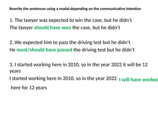 Rewrite the sentences using a modal depending on the communicative intention
1. The lawyer was expected to win the case, but he didn’t
The lawyer should have won the case, but he didn’t
2. We expected him to pass the driving test but he didn’t
He must/should have passed the driving test but he didn’t
3. I started working here in 2010, so in the year 2022 it will be 12
years
I started working here in 2010, so in the year 2022 I will have worked
here for 12 years
 