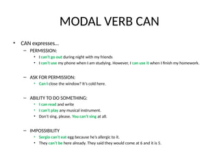 MODAL VERB CAN
• CAN expresses…
– PERMISSION:
• I can’t go out during night with my friends
• I can’t use my phone when I am studying. However, I can use it when I finish my homework.
– ASK FOR PERMISSION:
• Can I close the window? It’s cold here.
– ABILITY TO DO SOMETHING:
• I can read and write
• I can’t play any musical instrument.
• Don’t sing, please. You can’t sing at all.
– IMPOSSIBILITY
• Sergio can’t eat egg because he’s allergic to it.
• They can’t be here already. They said they would come at 6 and it is 5.
 