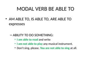 MODAL VERB BE ABLE TO
• AM ABLE TO, IS ABLE TO, ARE ABLE TO
expresses
– ABILITY TO DO SOMETHING:
• I am able to read and write
• I am not able to play any musical instrument.
• Don’t sing, please. You are not able to sing at all.
 