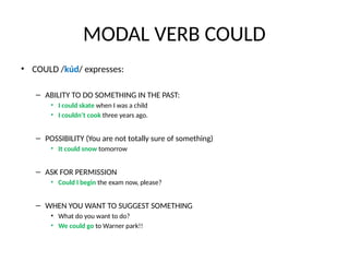 MODAL VERB COULD
• COULD /kúd/ expresses:
– ABILITY TO DO SOMETHING IN THE PAST:
• I could skate when I was a child
• I couldn’t cook three years ago.
– POSSIBILITY (You are not totally sure of something)
• It could snow tomorrow
– ASK FOR PERMISSION
• Could I begin the exam now, please?
– WHEN YOU WANT TO SUGGEST SOMETHING
• What do you want to do?
• We could go to Warner park!!
 