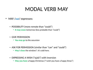 MODAL VERB MAY
• MAY /méi/ expresses:
– POSSIBILITY (more remote than “could”)
• It may snow tomorrow (less probable than “could”)
– GIVE PERMISSION
• You may go to the excursion
– ASK FOR PERMISSION (similar than “can” and “could”)
• May I close the window?. It’s cold here.
– EXPRESSING A WISH (“ojalá”) with inversion
• May you have a happy Christmas (“I wish you have a happy Xmas”)
 