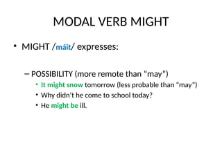 MODAL VERB MIGHT
• MIGHT /máit/ expresses:
– POSSIBILITY (more remote than “may”)
• It might snow tomorrow (less probable than “may”)
• Why didn’t he come to school today?
• He might be ill.
 