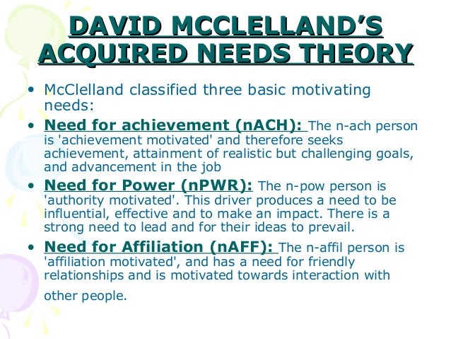 mcclellands acquired needs theory Mcclelland's theory of needs in his acquired-needs theory, david mcclelland proposed that an individual's specific needs are acquired over time and are shaped by one's life experiences most of these needs can be classed as either achievement, affiliation, or power. mcclellands acquired needs theory Mcclelland's theory of needs in his acquired-needs theory, david mcclelland proposed that an individual's specific needs are acquired over time and are shaped by one's life experiences most of these needs can be classed as either achievement, affiliation, or power.