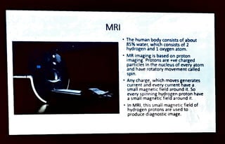 MRI
The human body consists of about
85% water, which consists of 2
hydrogen and 1oxygen atom.
" MR imaging is based on proton
imaging. Protons are +ve charged
particles in the nucleus of every atom
and have rotatory movement called
spin.
Any charge, which moves generates
current and every currenthave a
small magnetic field around it. So
every spinninghydrogen proton have
asmallmagntic field around it.
InMRI, this smallmagnetic field of
hydrogen protons areused to
produce diagnostic image.
 