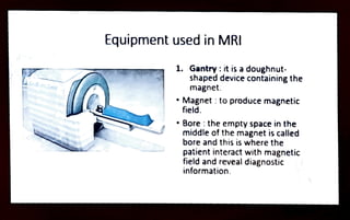 Equipment used in MRI
1. Gantry:it is adoughnut
shaped device containing the
magnet.
"Magnet :toproduce magnetic
field.
"Bore :the empty space inthe
middle ofthe magnet is called
bore and this is where the
patient interact with magnetic
field and reveal diagnostic
information.
 