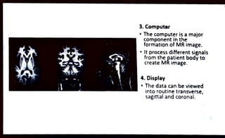 3.Computer
" The computer is a major
component in the
formation of MR image.
" It process different signals
from the patient body to
create MRimage.
4. Display
"The datacan be viewed
into routine transverse,
sagittal and coronal.
 