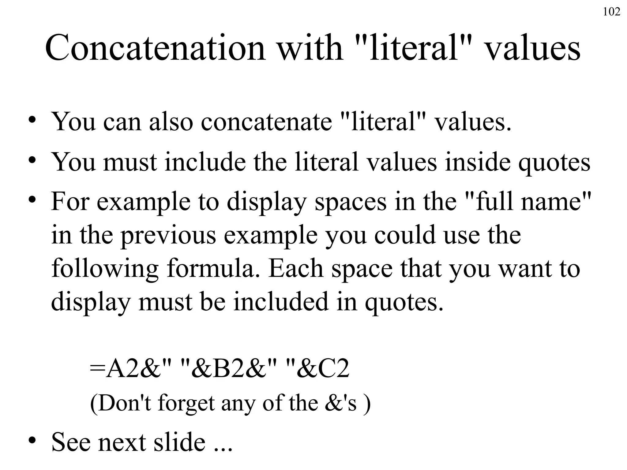 102

Concatenation with "literal" values
• You can also concatenate "literal" values.
• You must include the literal values inside quotes
• For example to display spaces in the "full name"
in the previous example you could use the
following formula. Each space that you want to
display must be included in quotes.
=A2&" "&B2&" "&C2
(Don't forget any of the &'s )

• See next slide ...

 