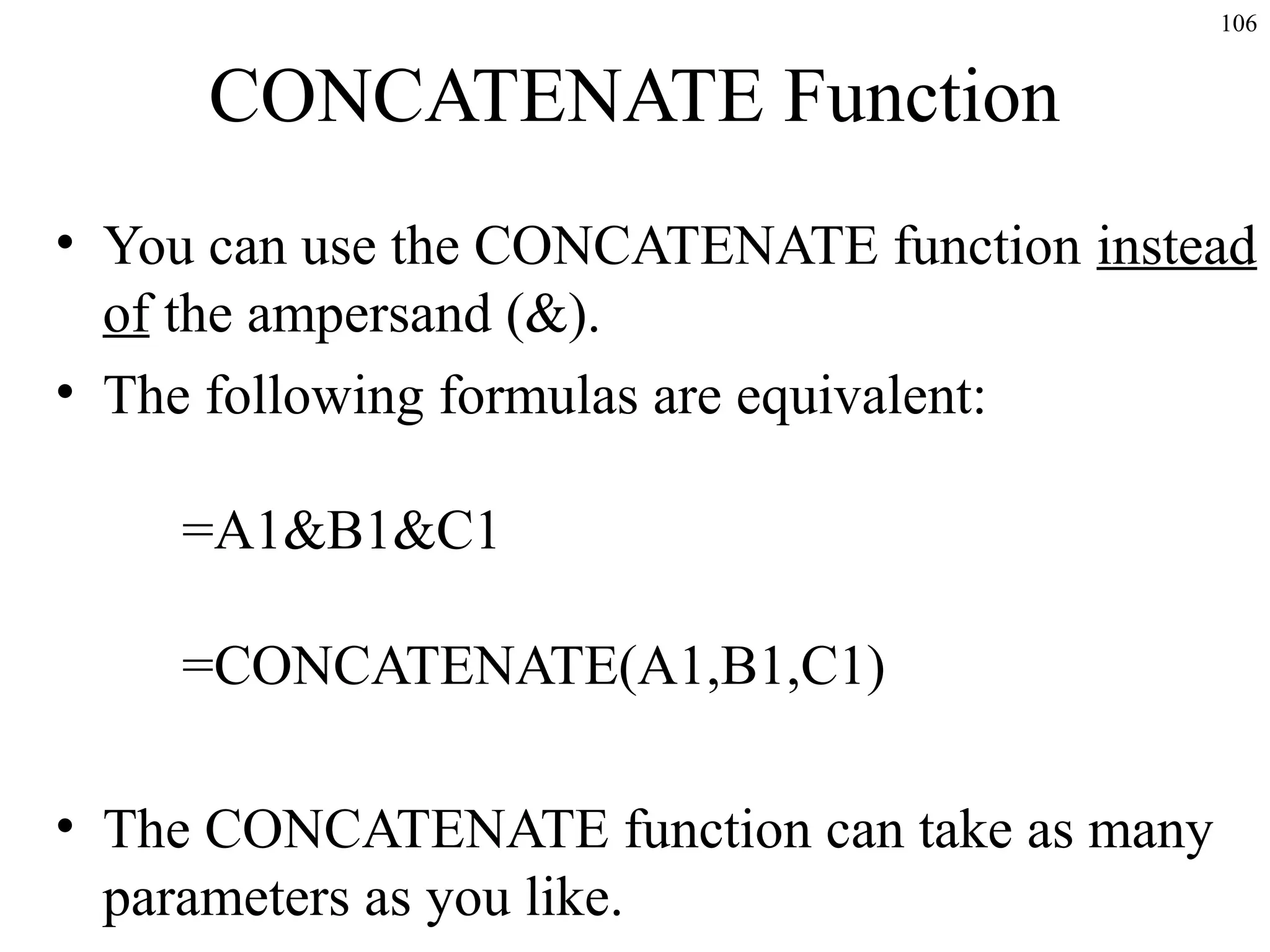 106

CONCATENATE Function
• You can use the CONCATENATE function instead
of the ampersand (&).
• The following formulas are equivalent:
=A1&B1&C1
=CONCATENATE(A1,B1,C1)
• The CONCATENATE function can take as many
parameters as you like.

 