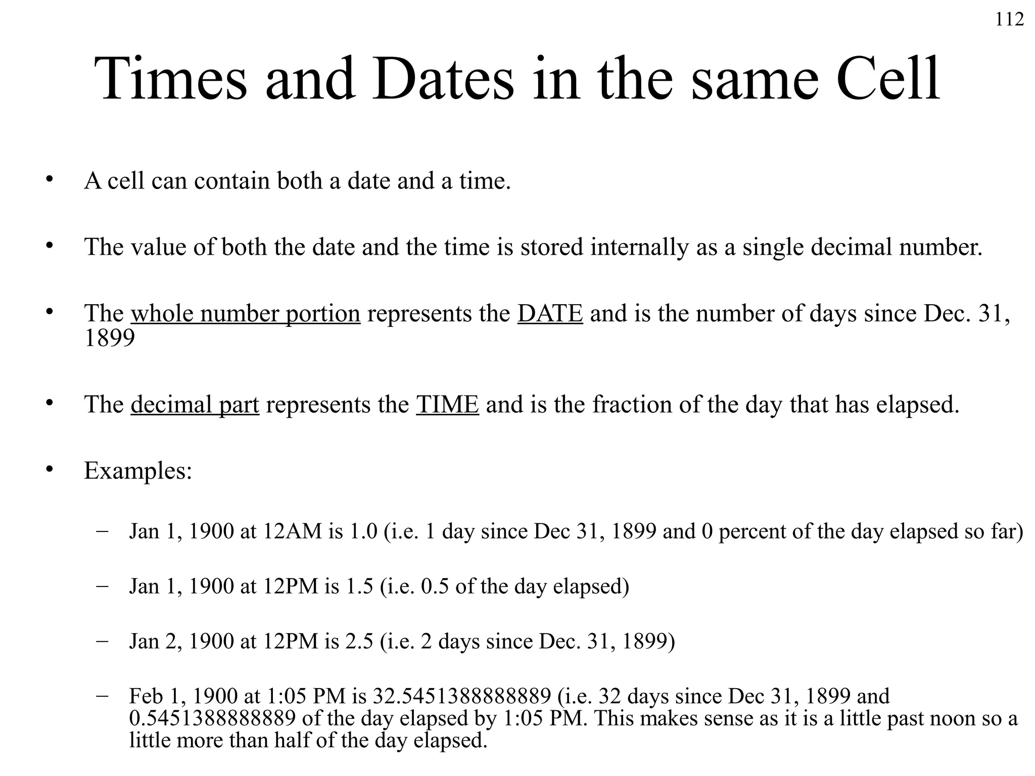112

Times and Dates in the same Cell
•

A cell can contain both a date and a time.

•

The value of both the date and the time is stored internally as a single decimal number.

•

The whole number portion represents the DATE and is the number of days since Dec. 31,
1899

•

The decimal part represents the TIME and is the fraction of the day that has elapsed.

•

Examples:
– Jan 1, 1900 at 12AM is 1.0 (i.e. 1 day since Dec 31, 1899 and 0 percent of the day elapsed so far)
– Jan 1, 1900 at 12PM is 1.5 (i.e. 0.5 of the day elapsed)
– Jan 2, 1900 at 12PM is 2.5 (i.e. 2 days since Dec. 31, 1899)
– Feb 1, 1900 at 1:05 PM is 32.5451388888889 (i.e. 32 days since Dec 31, 1899 and
0.5451388888889 of the day elapsed by 1:05 PM. This makes sense as it is a little past noon so a
little more than half of the day elapsed.

 
