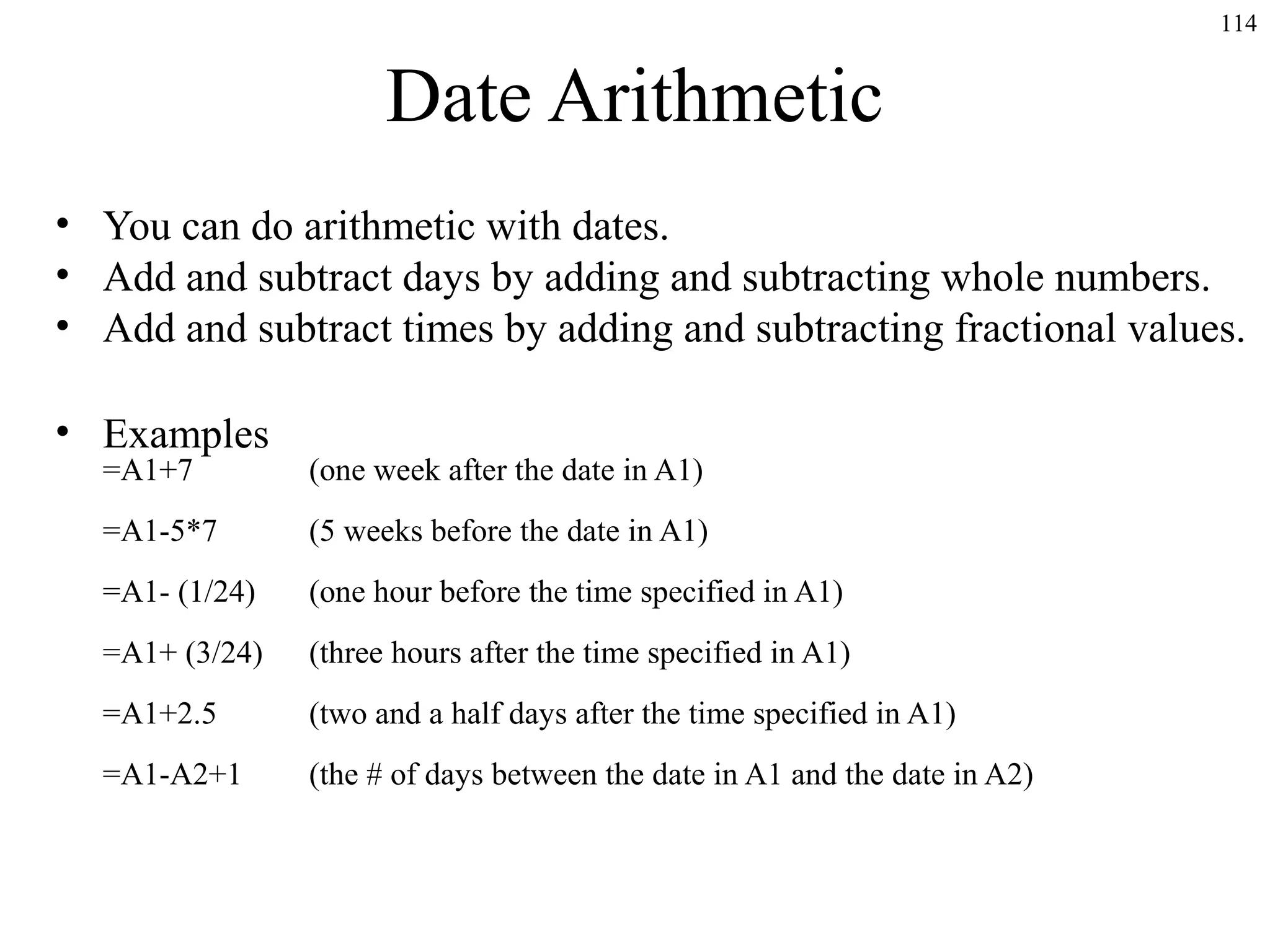 114

Date Arithmetic
• You can do arithmetic with dates.
• Add and subtract days by adding and subtracting whole numbers.
• Add and subtract times by adding and subtracting fractional values.
• Examples
=A1+7

(one week after the date in A1)

=A1-5*7

(5 weeks before the date in A1)

=A1- (1/24)

(one hour before the time specified in A1)

=A1+ (3/24)

(three hours after the time specified in A1)

=A1+2.5

(two and a half days after the time specified in A1)

=A1-A2+1

(the # of days between the date in A1 and the date in A2)

 
