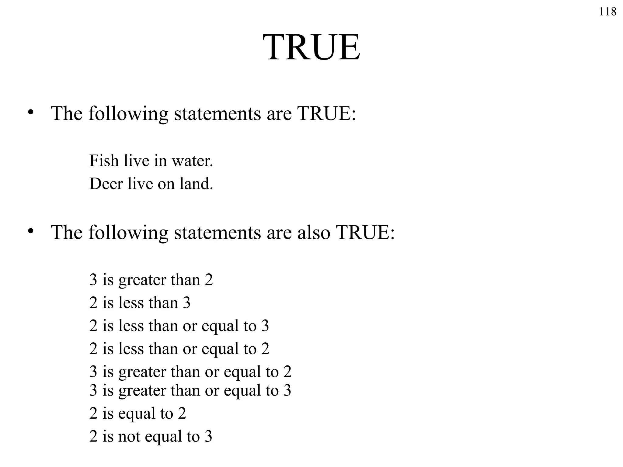 118

TRUE
• The following statements are TRUE:
Fish live in water.
Deer live on land.

• The following statements are also TRUE:
3 is greater than 2
2 is less than 3
2 is less than or equal to 3
2 is less than or equal to 2
3 is greater than or equal to 2
3 is greater than or equal to 3
2 is equal to 2
2 is not equal to 3

 