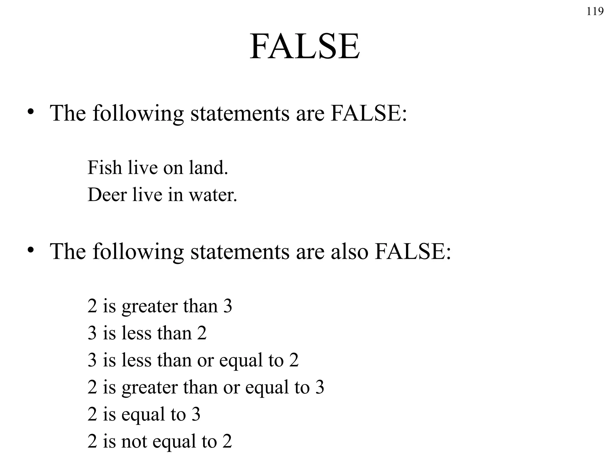 119

FALSE
• The following statements are FALSE:
Fish live on land.
Deer live in water.

• The following statements are also FALSE:
2 is greater than 3
3 is less than 2
3 is less than or equal to 2
2 is greater than or equal to 3
2 is equal to 3
2 is not equal to 2

 