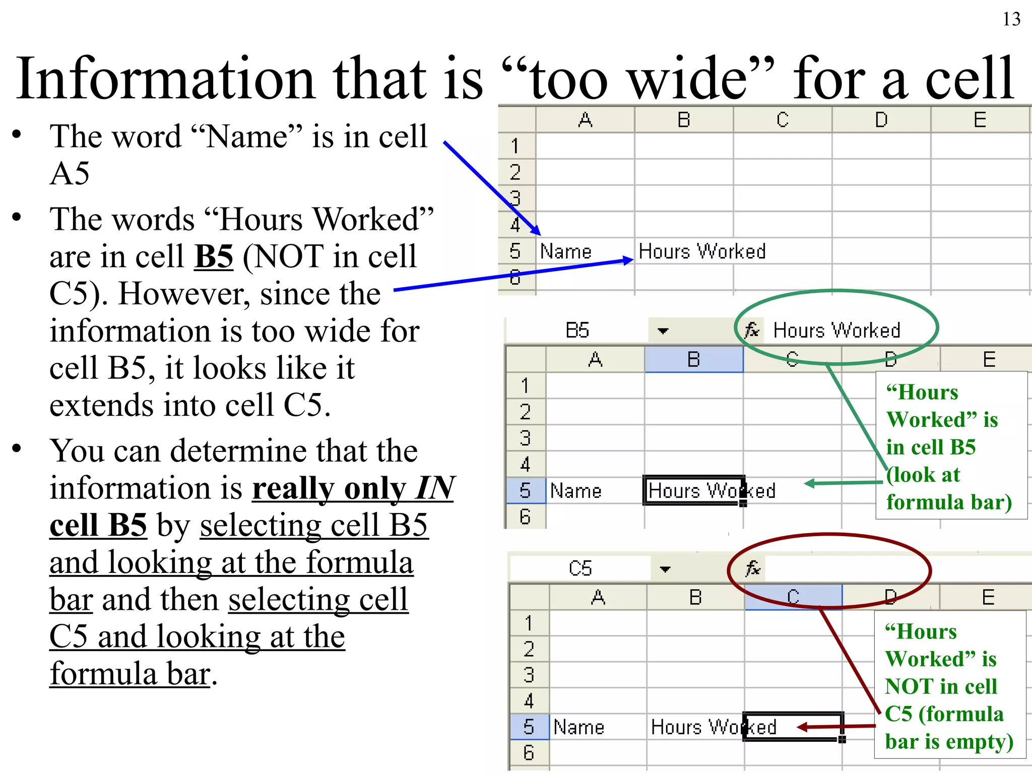 13

Information that is “too wide” for a cell
• The word “Name” is in cell
A5
• The words “Hours Worked”
are in cell B5 (NOT in cell
C5). However, since the
information is too wide for
cell B5, it looks like it
extends into cell C5.
• You can determine that the
information is really only IN
cell B5 by selecting cell B5
and looking at the formula
bar and then selecting cell
C5 and looking at the
formula bar.

“Hours
Worked” is
in cell B5
(look at
formula bar)

“Hours
Worked” is
NOT in cell
C5 (formula
bar is empty)

 