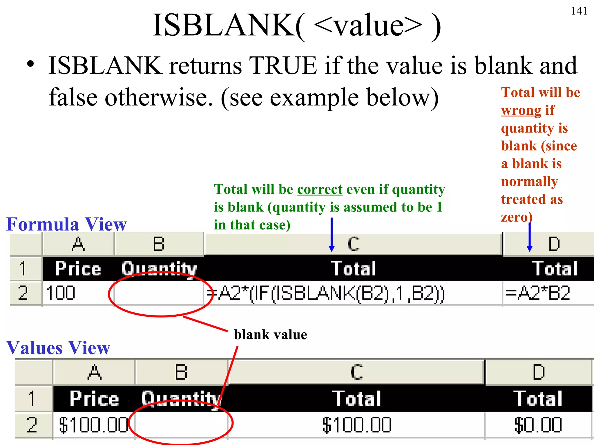 ISBLANK( <value> )

141

• ISBLANK returns TRUE if the value is blank and
Total will be
false otherwise. (see example below)
wrong if

Formula View

Values View

Total will be correct even if quantity
is blank (quantity is assumed to be 1
in that case)

blank value

quantity is
blank (since
a blank is
normally
treated as
zero)

 