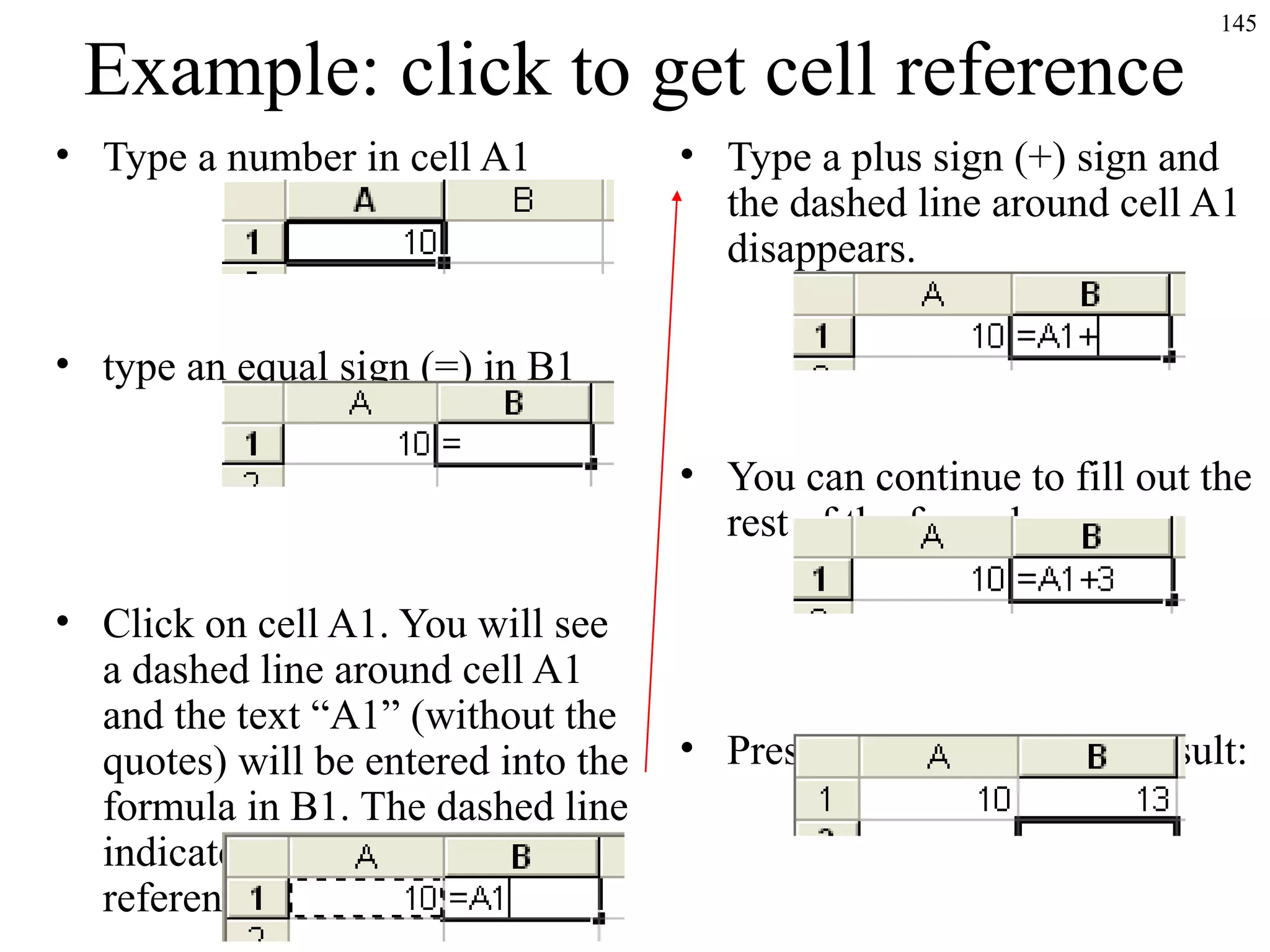 Example: click to get cell reference
• Type a number in cell A1

145

• Type a plus sign (+) sign and
the dashed line around cell A1
disappears.

• type an equal sign (=) in B1
• You can continue to fill out the
rest of the formula now:
• Click on cell A1. You will see
a dashed line around cell A1
and the text “A1” (without the
quotes) will be entered into the
formula in B1. The dashed line
indicates that this is the cell
reference being entered.

• Press ENTER to get the result:

 