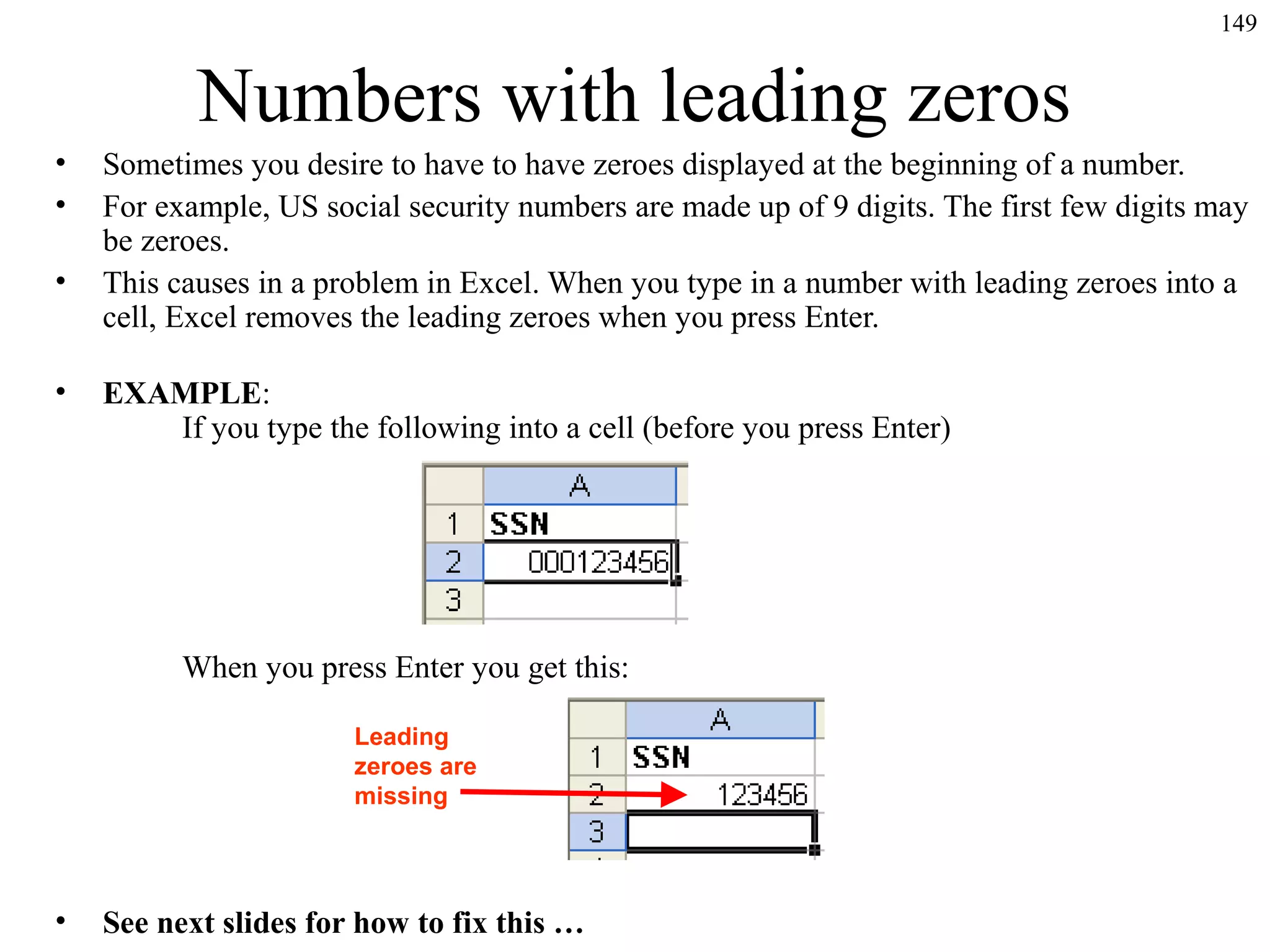 149

Numbers with leading zeros
•
•
•
•

Sometimes you desire to have to have zeroes displayed at the beginning of a number.
For example, US social security numbers are made up of 9 digits. The first few digits may
be zeroes.
This causes in a problem in Excel. When you type in a number with leading zeroes into a
cell, Excel removes the leading zeroes when you press Enter.
EXAMPLE:
If you type the following into a cell (before you press Enter)

When you press Enter you get this:
Leading
zeroes are
missing

•

See next slides for how to fix this …

 