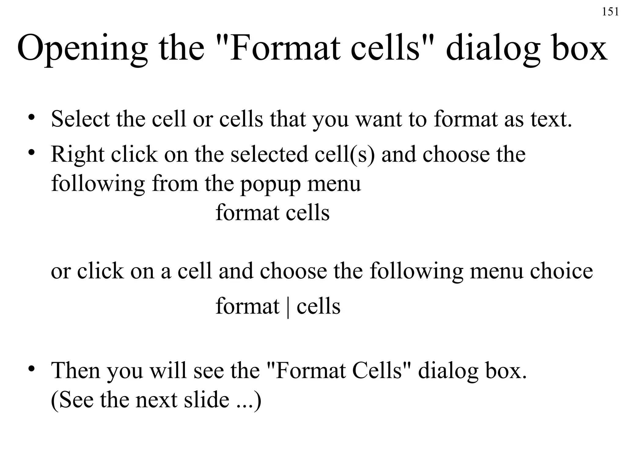 151

Opening the "Format cells" dialog box
• Select the cell or cells that you want to format as text.
• Right click on the selected cell(s) and choose the
following from the popup menu
format cells
or click on a cell and choose the following menu choice
format | cells
• Then you will see the "Format Cells" dialog box.
(See the next slide ...)

 
