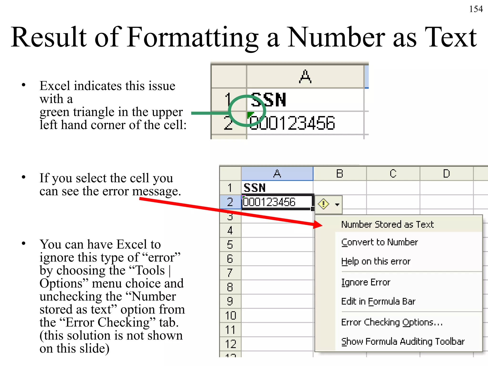 154

Result of Formatting a Number as Text
•

Excel indicates this issue
with a
green triangle in the upper
left hand corner of the cell:

•

If you select the cell you
can see the error message.

•

You can have Excel to
ignore this type of “error”
by choosing the “Tools |
Options” menu choice and
unchecking the “Number
stored as text” option from
the “Error Checking” tab.
(this solution is not shown
on this slide)

 