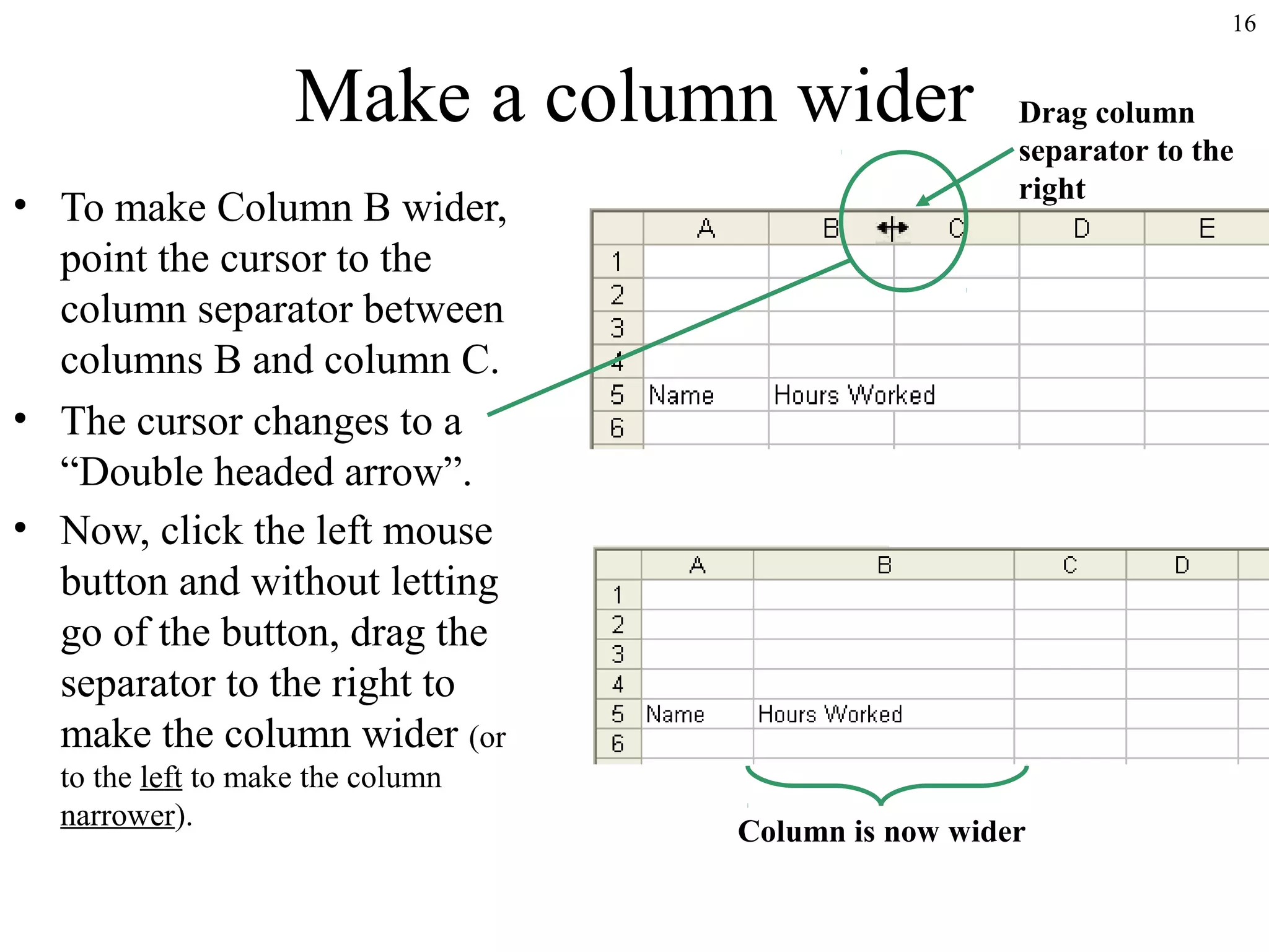 16

Make a column wider
• To make Column B wider,
point the cursor to the
column separator between
columns B and column C.
• The cursor changes to a
“Double headed arrow”.
• Now, click the left mouse
button and without letting
go of the button, drag the
separator to the right to
make the column wider (or
to the left to make the column
narrower).

Drag column
separator to the
right

Column is now wider

 