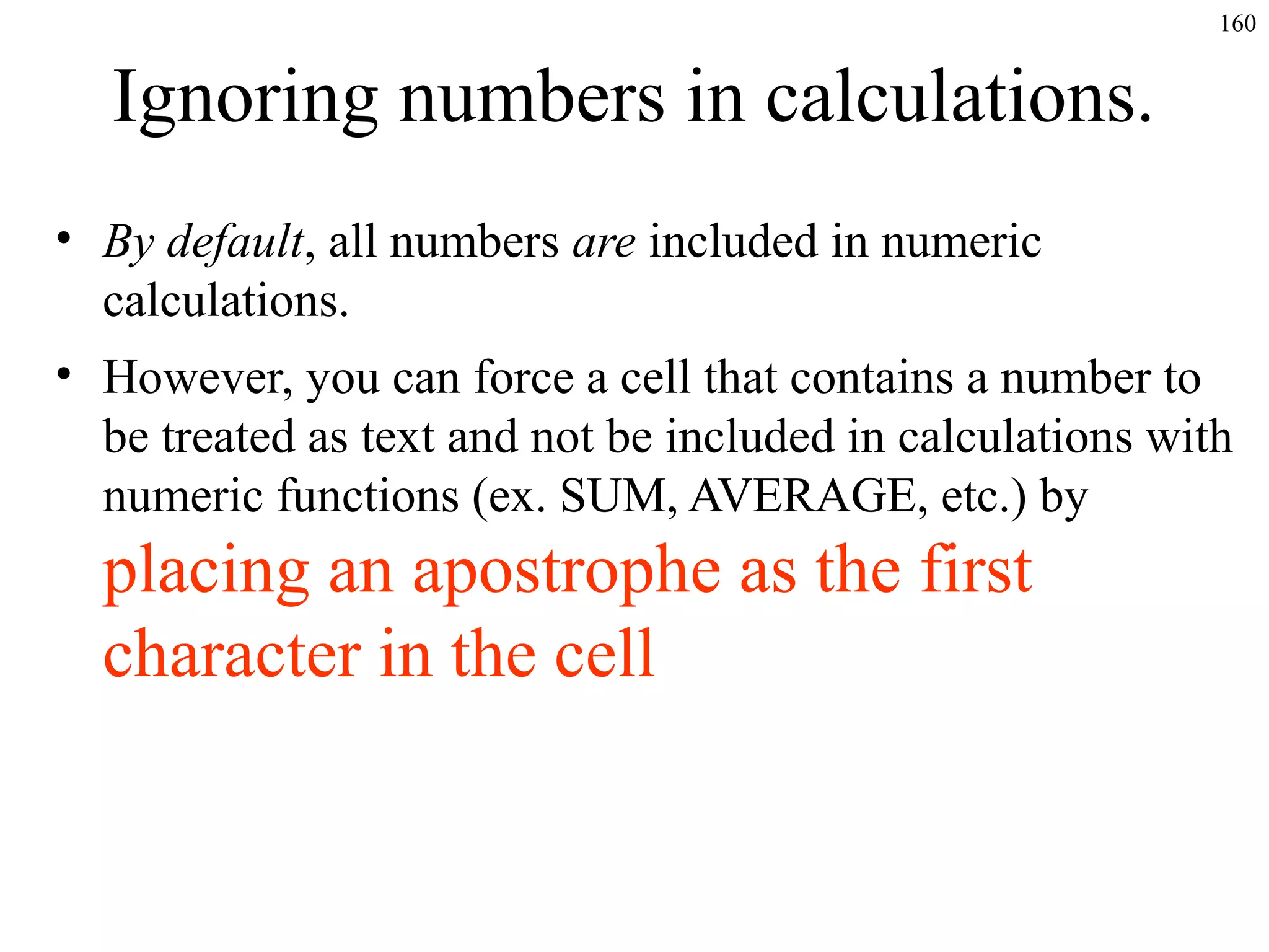 160

Ignoring numbers in calculations.
• By default, all numbers are included in numeric
calculations.
• However, you can force a cell that contains a number to
be treated as text and not be included in calculations with
numeric functions (ex. SUM, AVERAGE, etc.) by

placing an apostrophe as the first
character in the cell

 