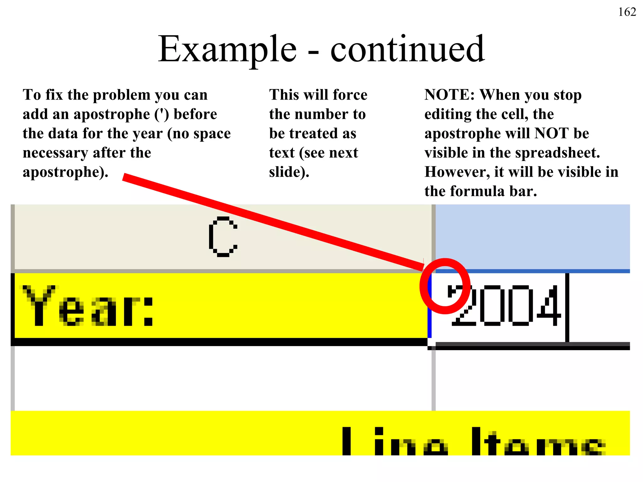 162

Example - continued
To fix the problem you can
add an apostrophe (') before
the data for the year (no space
necessary after the
apostrophe).

This will force
the number to
be treated as
text (see next
slide).

NOTE: When you stop
editing the cell, the
apostrophe will NOT be
visible in the spreadsheet.
However, it will be visible in
the formula bar.

 